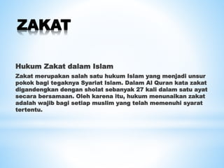 ZAKAT
Hukum Zakat dalam Islam
Zakat merupakan salah satu hukum Islam yang menjadi unsur
pokok bagi tegaknya Syariat Islam. Dalam Al Quran kata zakat
digandengkan dengan sholat sebanyak 27 kali dalam satu ayat
secara bersamaan. Oleh karena itu, hukum menunaikan zakat
adalah wajib bagi setiap muslim yang telah memenuhi syarat
tertentu.
 