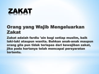 ZAKAT
Orang yang Wajib Mengeluarkan
Zakat
Zakat adalah fardlu 'ain bagi setiap muslim, baik
laki-laki ataupun wanita. Bahkan anak-anak maupun
orang gila pun tidak terlepas dari kewajiban zakat,
jika pada hartanya telah mencapai persyaratan
tertentu.
 