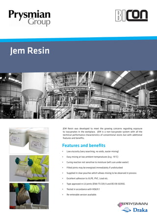 Jem Resin
	 JEM Resin was developed to meet the growing concerns regarding exposure
to isocyanates in the workplace. JEM is a non-isocyanate system with all the
technical performance characteristics of conventional resins but with additional
features and benefits.
Features and benefits
•    Low viscosity (very searching, no voids, easier mixing)
•    Easy mixing at low ambient temperatures (e.g. -15°C)
•    Curing reaction not sensitive to moisture (will cure under water)
•    Filled joints may be energised immediately if undisturbed
•    Supplied in clear pouches which allows mixing to be observed in process
•    Excellent adhesion to XLPE, PVC, Lead etc.
•    Type approved in LV joints (ENA TS C81/3 and BS EN 50393).
•    Tested in accordance with HD631.1
•    Re-enterable version available.
 