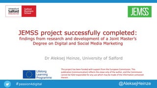 #passion4digital @AleksejHeinze
JEMSS project successfully completed:
findings from research and development of a Joint Master’s
Degree on Digital and Social Media Marketing
Dr Aleksej Heinze, University of Salford
This project has been funded with support from the European Commission. This
publication [communication] reflects the views only of the author, and the Commission
cannot be held responsible for any use which may be made of the information contained
therein.
 