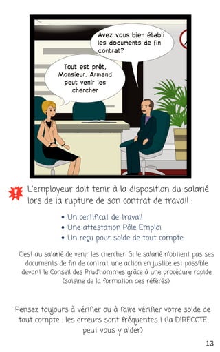L'employeur doit tenir à la disposition du salarié
lors de la rupture de son contrat de travail :
Un certificat de travail
Une attestation Pôle Emploi
Un reçu pour solde de tout compte
Pensez toujours à vérifier ou à faire vérifier votre solde de
tout compte : les erreurs sont fréquentes ! (la DIRECCTE
peut vous y aider)
13
C'est au salarié de venir les chercher. Si le salarié n'obtient pas ses
documents de fin de contrat, une action en justice est possible
devant le Conseil des Prud'hommes grâce à une procédure rapide
(saisine de la formation des référés).
 