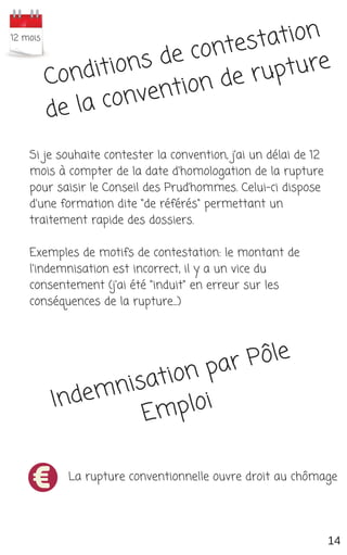 Conditions de contestation
de la convention de rupture
Si je souhaite contester la convention, j’ai un délai de 12
mois à compter de la date d'homologation de la rupture
pour saisir le Conseil des Prud’hommes. Celui-ci dispose
d'une formation dite "de référés" permettant un
traitement rapide des dossiers.
Exemples de motifs de contestation: le montant de
l'indemnisation est incorrect, il y a un vice du
consentement (j'ai été "induit" en erreur sur les
conséquences de la rupture...)
Indemnisation par Pôle
Emploi
La rupture conventionnelle ouvre droit au chômage
 12 mois
14
 