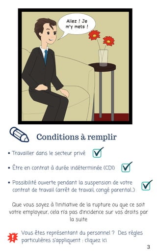 Conditions à remplir
Travailler dans le secteur privé
Être en contrat à durée indéterminée (CDI)
Possibilité ouverte pendant la suspension de votre
contrat de travail (arrêt de travail, congé parental...)
Vous êtes représentant du personnel ?  Des règles
particulières s'appliquent : cliquez ici
Que vous soyez à l’initiative de la rupture ou que ce soit
votre employeur, cela n’a pas d’incidence sur vos droits par
la suite
3
 