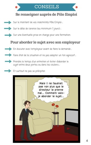 CONSEILS
En discuter avec l'employeur avant de faire la demande ;
Faire état de la situation et ne pas adopter un ton agressif ;
Prendre le temps d'un entretien et éviter d'aborder le
sujet entre deux portes ou dans les couloirs ;
Et surtout ne pas se précipiter. 
4
Se renseigner auprès de Pôle Emploi
Sur le montant de vos indemnités Pôle Emploi ;
Sur le délai de carence (au minimum 7 jours) ;
Sur une éventuelle prise en charge pour une formation. 
Pour aborder le sujet avec son employeur
 