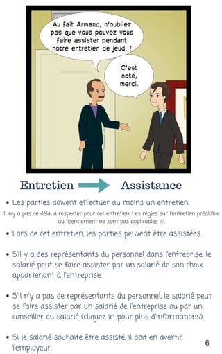Entretien Assistance
Les parties doivent effectuer au moins un entretien. 
Lors de cet entretien, les parties peuvent être assistées. 
S’il y a des représentants du personnel dans l’entreprise, le
salarié peut se faire assister par un salarié de son choix
appartenant à l'entreprise.
S'il n'y a pas de représentants du personnel, le salarié peut
se faire assister par un salarié de l'entreprise ou par un
conseiller du salarié (cliquez ici pour plus d'informations).
Si le salarié souhaite être assisté, il doit en avertir
l'employeur.
Il n'y a pas de délai à respecter pour cet entretien. Les règles sur l'entretien préalable
au licenciement ne sont pas applicables ici.
6
 