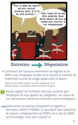 Entretien Négociation
L'entretien est l'occasion notamment de négocier et de
définir avec l'employeur la date de la rupture, le montant de
l'indemnité, la prise de congés payés avant le départ....
Restez vigilant. Cet entretien n'est pas l'occasion pour
l'employeur de vous ajouter des obligations  (ex: clause de
non concurrence, interdiction d'attester contre l'employeur...).
Après accord, les parties remplissent et signent le
formulaire CERFA n°1459801. Ce document vaut convention
de rupture. L'établissement du CERFA via le site du TéléRC
est à privilégier. Pour cela: CLIQUEZ ICI.
7
Soyez tout de même vigilant lors de la négociation de la
date de rupture : la procédure met en moyenne 45 jours
 