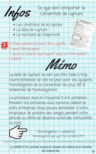 Infos
Les conditions de la rupture
La date de rupture
Le montant de l'indemnité
2 Exemplaires doivent être signés :
1 pour l'employeur
1 pour le salarié (qui repart avec un formulaire
CERFA)
La date de rupture ne doit pas être fixée à trop
courte échéance car elle ne peut avoir lieu qu'après
l'homologation de la Convention (au plus tôt le
lendemain de l'homologation).
Homologation = validation
*Direction Régionale des Entreprises de la Concurrence de la Consommation du Travail et de l'Emploi
Mémo
Ce que doit comporter la
Convention de rupture
8
Homologation par qui? Par la DIRECCTE*
La procédure dure en moyenne 5 à 6 semaines.
Pendant ces semaines vous resterez salarié de
votre entreprise. Vous pouvez demander à votre
employeur de prendre des congés pendant cette
période ou d'être en absence autorisée (rémunérée
ou non).
La DIRECCTE contrôle surtout le respect des délais et le montant
de l'indemnité.
 