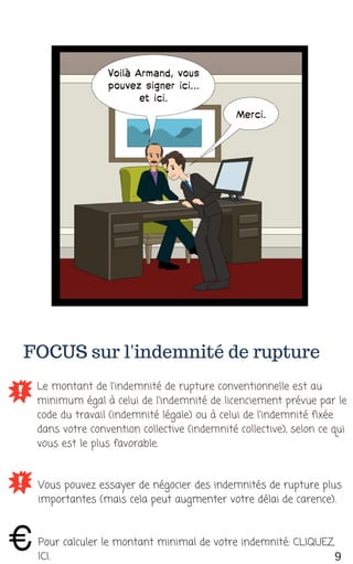 FOCUS sur l'indemnité de rupture
Le montant de l'indemnité de rupture conventionnelle est au
minimum égal à celui de l'indemnité de licenciement prévue par le
code du travail (indemnité légale) ou à celui de l'indemnité fixée
dans votre convention collective (indemnité collective), selon ce qui
vous est le plus favorable.
Vous pouvez essayer de négocier des indemnités de rupture plus
importantes (mais cela peut augmenter votre délai de carence).
Pour calculer le montant minimal de votre indemnité: CLIQUEZ
ICI. 9
 