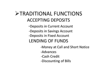 TRADITIONAL FUNCTIONS
ACCEPTING DEPOSITS
-Deposits in Current Account
-Deposits in Savings Account
-Deposits in Fixed Account
LENDING OF FUNDS
-Money at Call and Short Notice
-Advances
-Cash Credit
-Discounting of Bills
 