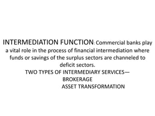 INTERMEDIATION FUNCTION: Commercial banks play
a vital role in the process of financial intermediation where
funds or savings of the surplus sectors are channeled to
deficit sectors.
TWO TYPES OF INTERMEDIARY SERVICES—
BROKERAGE
ASSET TRANSFORMATION
 