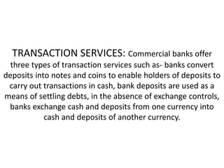 TRANSACTION SERVICES: Commercial banks offer
three types of transaction services such as- banks convert
deposits into notes and coins to enable holders of deposits to
carry out transactions in cash, bank deposits are used as a
means of settling debts, in the absence of exchange controls,
banks exchange cash and deposits from one currency into
cash and deposits of another currency.
 
