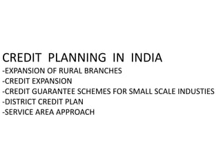 CREDIT PLANNING IN INDIA
-EXPANSION OF RURAL BRANCHES
-CREDIT EXPANSION
-CREDIT GUARANTEE SCHEMES FOR SMALL SCALE INDUSTIES
-DISTRICT CREDIT PLAN
-SERVICE AREA APPROACH
 