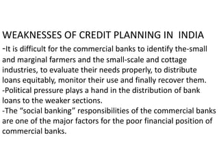 WEAKNESSES OF CREDIT PLANNING IN INDIA
-It is difficult for the commercial banks to identify the-small
and marginal farmers and the small-scale and cottage
industries, to evaluate their needs properly, to distribute
loans equitably, monitor their use and finally recover them.
-Political pressure plays a hand in the distribution of bank
loans to the weaker sections.
-The “social banking” responsibilities of the commercial banks
are one of the major factors for the poor financial position of
commercial banks.
 