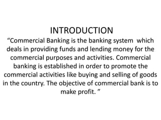 INTRODUCTION
“Commercial Banking is the banking system which
deals in providing funds and lending money for the
commercial purposes and activities. Commercial
banking is established in order to promote the
commercial activities like buying and selling of goods
in the country. The objective of commercial bank is to
make profit. ”
 
