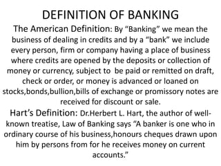 DEFINITION OF BANKING
The American Definition: By “Banking” we mean the
business of dealing in credits and by a “bank” we include
every person, firm or company having a place of business
where credits are opened by the deposits or collection of
money or currency, subject to be paid or remitted on draft,
check or order, or money is advanced or loaned on
stocks,bonds,bullion,bills of exchange or promissory notes are
received for discount or sale.
Hart’s Definition: Dr.Herbert L. Hart, the author of well-
known treatise, Law of Banking says “A banker is one who in
ordinary course of his business,honours cheques drawn upon
him by persons from for he receives money on current
accounts.”
 