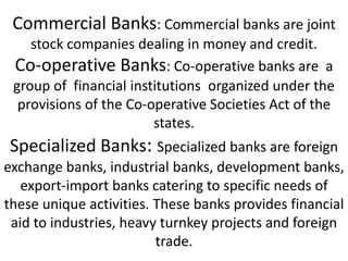Commercial Banks: Commercial banks are joint
stock companies dealing in money and credit.
Co-operative Banks: Co-operative banks are a
group of financial institutions organized under the
provisions of the Co-operative Societies Act of the
states.
Specialized Banks: Specialized banks are foreign
exchange banks, industrial banks, development banks,
export-import banks catering to specific needs of
these unique activities. These banks provides financial
aid to industries, heavy turnkey projects and foreign
trade.
 