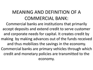 MEANING AND DEFINITION OF A
COMMERCIAL BANK:
Commercial banks are institutions that primarily
accept deposits and extend credit to serve customer
and corporate needs for capital. It creates credit by
making by making advances out of the funds received
and thus mobilizes the savings in the economy.
Commercial banks are primary vehicles through which
credit and monetary policies are transmitted to the
economy.
 