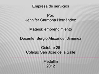 Empresa de servicios

              Por:
  Jennifer Carmona Hernández

     Materia: emprendimiento

Docente: Sergio Alexander Jiménez

           Octubre 25
   Colegio San José de la Salle

            Medellín
             2012
 