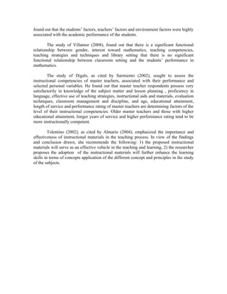 found out that the students’ factors, teachers’ factors and environment factors were highly
associated with the academic performance of the students.

        The study of Villamor (2008), found out that there is a significant functional
relationship between gender, interest toward mathematics, teaching competencies,
teaching strategies and techniques and library setting that there is no significant
functional relationship between classroom setting and the students’ performance in
mathematics.

        The study of Digals, as cited by Sarmiento (2002), sought to assess the
instructional competencies of master teachers, associated with their performance and
selected personal variables. He found out that master teacher respondents possess very
satisfactorily in knowledge of the subject matter and lesson planning , proficiency in
language, effective use of teaching strategies, instructional aids and materials, evaluation
techniques, classroom management and discipline, and age, educational attainment,
length of service and performance rating of master teachers are determining factors of the
level of their instructional competencies. Older master teachers and those with higher
educational attainment, longer years of service and higher performance rating tend to be
more instructionally competent.

         Tolentino (2002), as cited by Almario (2004), emphasized the importance and
effectiveness of instructional materials in the teaching process. In view of the findings
and conclusion drawn, she recommends the following: 1) the proposed instructional
materials will serve as an effective vehicle in the teaching and learning, 2) the researcher
proposes the adoption of the instructional materials will further enhance the learning
skills in terms of concepts application of the different concept and principles in the study
of the subjects.
 