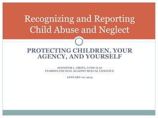 Recognizing and Reporting
 Child Abuse and Neglect

PROTECTING CHILDREN, YOUR
  AGENCY, AND YOURSELF
          JENNIFER L. DRITT, LCSW (LA)
    FLORIDA COUNCIL AGAINST SEXUAL VIOLENCE

                JANUARY 10, 2013
 