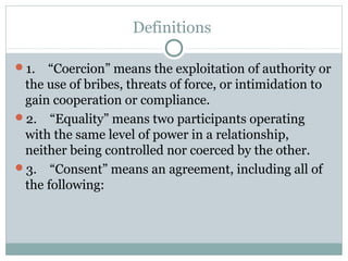 Definitions

1. “Coercion” means the exploitation of authority or
 the use of bribes, threats of force, or intimidation to
 gain cooperation or compliance.
2. “Equality” means two participants operating
 with the same level of power in a relationship,
 neither being controlled nor coerced by the other.
3. “Consent” means an agreement, including all of
 the following:
 