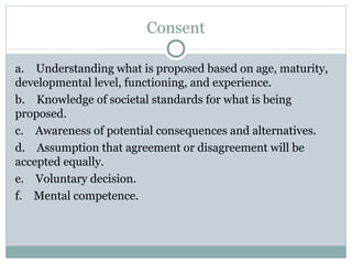 Consent

a. Understanding what is proposed based on age, maturity,
developmental level, functioning, and experience.
b. Knowledge of societal standards for what is being
proposed.
c. Awareness of potential consequences and alternatives.
d. Assumption that agreement or disagreement will be
accepted equally.
e. Voluntary decision.
f. Mental competence.
 