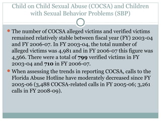 Child on Child Sexual Abuse (COCSA) and Children
         with Sexual Behavior Problems (SBP)

 The number of COCSA alleged victims and verified victims
  remained relatively stable between fiscal year (FY) 2003-04
  and FY 2006-07. In FY 2003-04, the total number of
  alleged victims was 4,981 and in FY 2006-07 this figure was
  4,566. There were a total of 799 verified victims in FY
  2003-04 and 710 in FY 2006-07.
 When assessing the trends in reporting COCSA, calls to the
  Florida Abuse Hotline have moderately decreased since FY
  2005-06 (3,488 COCSA-related calls in FY 2005-06; 3,261
  calls in FY 2008-09).
 