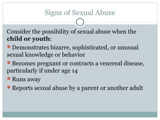 Signs of Sexual Abuse

Consider the possibility of sexual abuse when the
child or youth:
Demonstrates bizarre, sophisticated, or unusual
sexual knowledge or behavior
Becomes pregnant or contracts a venereal disease,
particularly if under age 14
Runs away
Reports sexual abuse by a parent or another adult
 