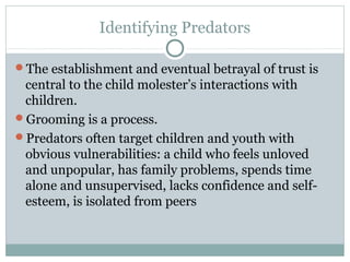 Identifying Predators

The establishment and eventual betrayal of trust is
 central to the child molester’s interactions with
 children.
Grooming is a process.
Predators often target children and youth with
 obvious vulnerabilities: a child who feels unloved
 and unpopular, has family problems, spends time
 alone and unsupervised, lacks confidence and self-
 esteem, is isolated from peers
 