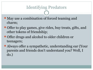 Identifying Predators

May use a combination of forced teaming and
 charm;
Offer to play games, give rides, buy treats, gifts, and
 other tokens of friendship;
Offer drugs and alcohol to older children or
 teenagers;
Always offer a sympathetic, understanding ear (Your
 parents and friends don’t understand you? Well, I
 do.)
 
