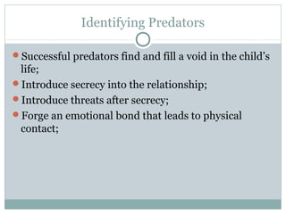 Identifying Predators

Successful predators find and fill a void in the child’s
 life;
Introduce secrecy into the relationship;
Introduce threats after secrecy;
Forge an emotional bond that leads to physical
 contact;
 