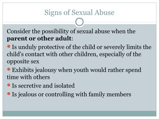 Signs of Sexual Abuse

Consider the possibility of sexual abuse when the
parent or other adult:
Is unduly protective of the child or severely limits the
child's contact with other children, especially of the
opposite sex
Exhibits jealousy when youth would rather spend
time with others
Is secretive and isolated
Is jealous or controlling with family members
 