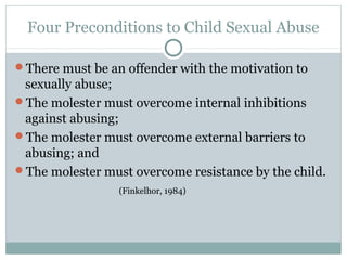 Four Preconditions to Child Sexual Abuse

There must be an offender with the motivation to
 sexually abuse;
The molester must overcome internal inhibitions
 against abusing;
The molester must overcome external barriers to
 abusing; and
The molester must overcome resistance by the child.
                 (Finkelhor, 1984)
 