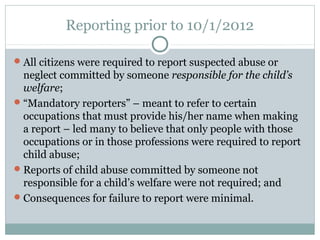 Reporting prior to 10/1/2012

 All citizens were required to report suspected abuse or
  neglect committed by someone responsible for the child’s
  welfare;
 “Mandatory reporters” – meant to refer to certain
  occupations that must provide his/her name when making
  a report – led many to believe that only people with those
  occupations or in those professions were required to report
  child abuse;
 Reports of child abuse committed by someone not
  responsible for a child’s welfare were not required; and
 Consequences for failure to report were minimal.
 