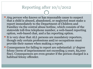 Reporting after 10/1/2012

 Any person who knows or has reasonable cause to suspect
  that a child is abused, abandoned, or neglected must make a
  report immediately to the Department of Children and
  Families via the central abuse hotline, which consists of the
  statewide toll-free telephone number, a web-based reporting
  option, web-based chat, and a fax reporting option.
 It is very clear that ALL persons are mandatory reporters,
  though only certain professions and/or occupations must
  provide their names when making a report.
 Consequences for failing to report are substantial: 3 rd degree
  felony (term of imprisonment not exceeding 5 years, $5,000
  fine). Consequences are even greater if the person charged is a
  habitual felony offender.
 