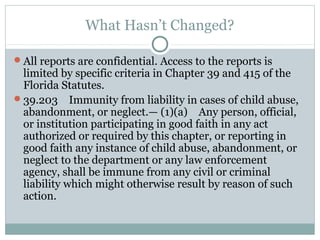 What Hasn’t Changed?

All reports are confidential. Access to the reports is
 limited by specific criteria in Chapter 39 and 415 of the
 Florida Statutes.
39.203 Immunity from liability in cases of child abuse,
 abandonment, or neglect.— (1)(a) Any person, official,
 or institution participating in good faith in any act
 authorized or required by this chapter, or reporting in
 good faith any instance of child abuse, abandonment, or
 neglect to the department or any law enforcement
 agency, shall be immune from any civil or criminal
 liability which might otherwise result by reason of such
 action.
 