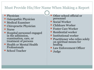 Must Provide His/Her Name When Making a Report

 Physician                     Other school official or
 Osteopathic Physician          personnel
 Medical Examiner              Social Worker
 Chiropractic Physician        Childcare Worker
 Nurse                         Foster Care Worker
 Hospital personnel engaged    Residential worker
  in the admission,             Institutional worker
  examination, care, or         Practitioner who relies solely
  treatment of persons           on spiritual means for
 Health or Mental Health        healing
  Professionals                 Law Enforcement Officer
 School Teacher                Judge
 