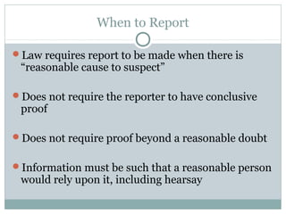 When to Report

Law requires report to be made when there is
 “reasonable cause to suspect”

Does not require the reporter to have conclusive
 proof

Does not require proof beyond a reasonable doubt


Information must be such that a reasonable person
 would rely upon it, including hearsay
 