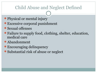 Child Abuse and Neglect Defined

Physical or mental injury
Excessive corporal punishment
Sexual offenses
Failure to supply food, clothing, shelter, education,
 medical care
Abandonment
Encouraging delinquency
Substantial risk of abuse or neglect
 