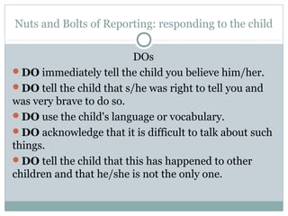Nuts and Bolts of Reporting: responding to the child

                          DOs
DO immediately tell the child you believe him/her.
DO tell the child that s/he was right to tell you and
was very brave to do so.
DO use the child's language or vocabulary.
DO acknowledge that it is difficult to talk about such
things.
DO tell the child that this has happened to other
children and that he/she is not the only one.
 