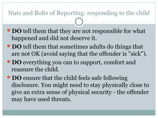 Nuts and Bolts of Reporting: responding to the child

DO tell them that they are not responsible for what
 happened and did not deserve it.
DO tell them that sometimes adults do things that
 are not OK (avoid saying that the offender is "sick").
DO everything you can to support, comfort and
 reassure the child.
DO ensure that the child feels safe following
 disclosure. You might need to stay physically close to
 give an extra sense of physical security - the offender
 may have used threats.
 
