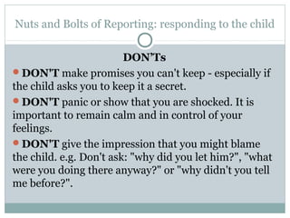 Nuts and Bolts of Reporting: responding to the child

                         DON’Ts
DON'T make promises you can't keep - especially if
the child asks you to keep it a secret.
DON'T panic or show that you are shocked. It is
important to remain calm and in control of your
feelings.
DON'T give the impression that you might blame
the child. e.g. Don't ask: "why did you let him?", "what
were you doing there anyway?" or "why didn't you tell
me before?".
 