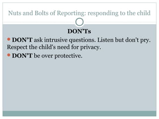 Nuts and Bolts of Reporting: responding to the child

                       DON’Ts
DON'T ask intrusive questions. Listen but don't pry.
Respect the child's need for privacy.
DON'T be over protective.
 