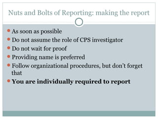 Nuts and Bolts of Reporting: making the report

As soon as possible
Do not assume the role of CPS investigator
Do not wait for proof
Providing name is preferred
Follow organizational procedures, but don’t forget
 that
You are individually required to report
 