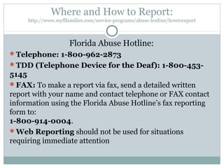 Where and How to Report:
     http://www.myflfamilies.com/service-programs/abuse-hotline/howtoreport



                      Florida Abuse Hotline:
Telephone: 1-800-962-2873
TDD (Telephone Device for the Deaf): 1-800-453-
5145
FAX: To make a report via fax, send a detailed written
report with your name and contact telephone or FAX contact
information using the Florida Abuse Hotline’s fax reporting
form to:
1-800-914-0004.
Web Reporting should not be used for situations
requiring immediate attention
 