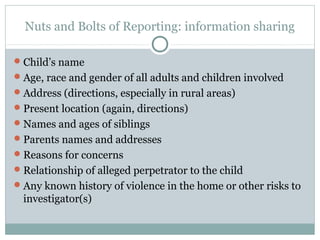 Nuts and Bolts of Reporting: information sharing

 Child’s name
 Age, race and gender of all adults and children involved
 Address (directions, especially in rural areas)
 Present location (again, directions)
 Names and ages of siblings
 Parents names and addresses
 Reasons for concerns
 Relationship of alleged perpetrator to the child
 Any known history of violence in the home or other risks to
  investigator(s)
 