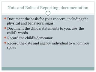 Nuts and Bolts of Reporting: documentation

Document the basis for your concern, including the
 physical and behavioral signs
Document the child’s statements to you, use the
 child’s words
Record the child’s demeanor
Record the date and agency individual to whom you
 spoke
 