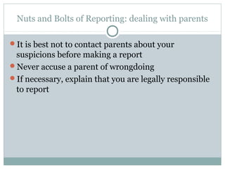 Nuts and Bolts of Reporting: dealing with parents

It is best not to contact parents about your
 suspicions before making a report
Never accuse a parent of wrongdoing
If necessary, explain that you are legally responsible
 to report
 
