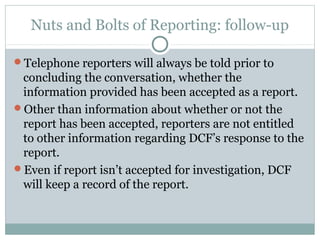 Nuts and Bolts of Reporting: follow-up

Telephone reporters will always be told prior to
 concluding the conversation, whether the
 information provided has been accepted as a report.
Other than information about whether or not the
 report has been accepted, reporters are not entitled
 to other information regarding DCF’s response to the
 report.
Even if report isn’t accepted for investigation, DCF
 will keep a record of the report.
 