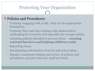 Protecting Your Organization

Policies and Procedures:
    Training: engaging with youth: what are the appropriate
     boundaries;
    Training: How and why working with adolescents is
     challenging for everyone, but especially for younger adults;
    Adopting policies intended to prevent abuse – creating
     external barriers and helping children resist;
    Reporting abuse;
    Documenting information received and action taken;
    Regular, consistent training and review of policies and
     procedures, not just when new staff are hired;
 